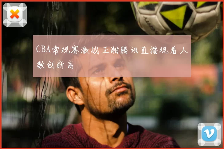 CBA常规赛激战正酣腾讯直播观看人数创新高