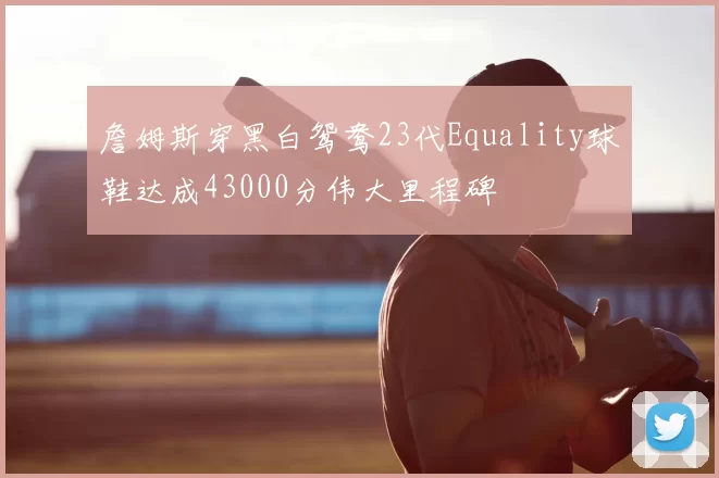 詹姆斯穿黑白鸳鸯23代Equality球鞋达成43000分伟大里程碑