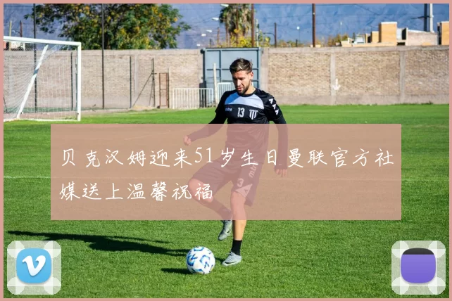 贝克汉姆迎来51岁生日曼联官方社媒送上温馨祝福