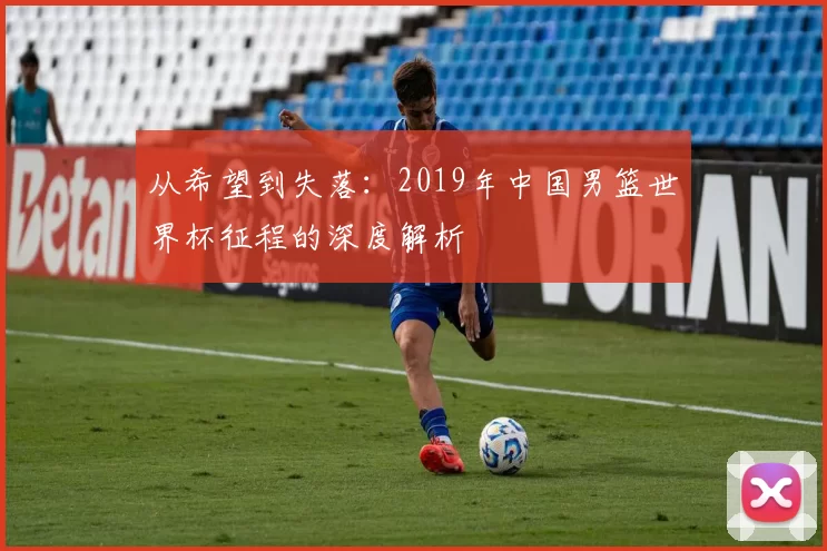 从希望到失落:2019年中国男篮世界杯征程的深度解析