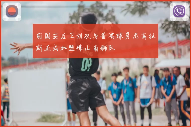 前国安后卫刘欢与香港球员尼高拉斯正式加盟佛山南狮队