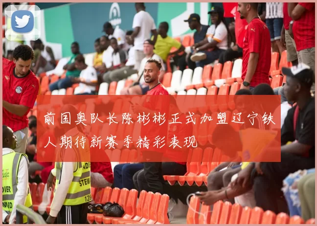 前国奥队长陈彬彬正式加盟辽宁铁人期待新赛季精彩表现