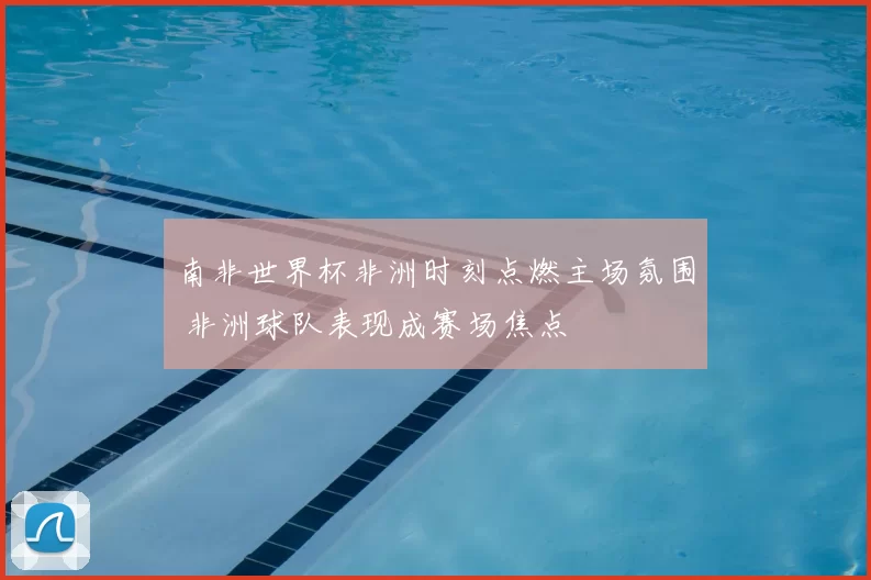 南非世界杯非洲时刻点燃主场氛围 非洲球队表现成赛场焦点