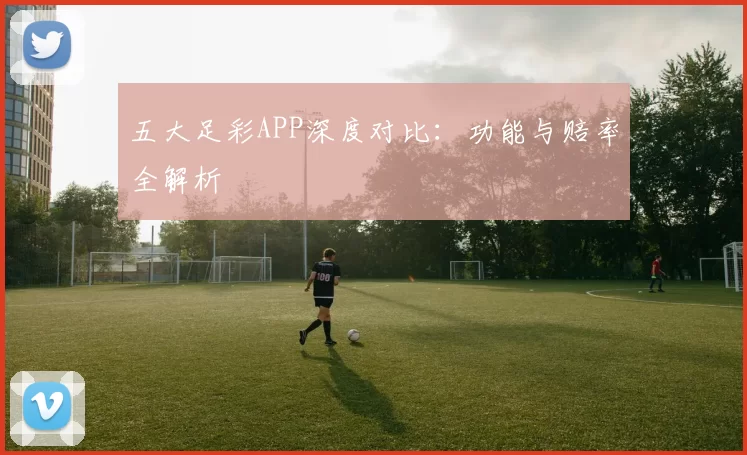 五大足彩APP深度对比:功能与赔率全解析