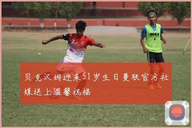 贝克汉姆迎来51岁生日曼联官方社媒送上温馨祝福