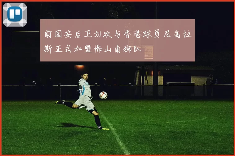 前国安后卫刘欢与香港球员尼高拉斯正式加盟佛山南狮队