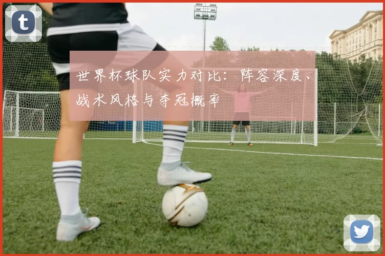 世界杯球队实力对比:阵容深度、战术风格与夺冠概率