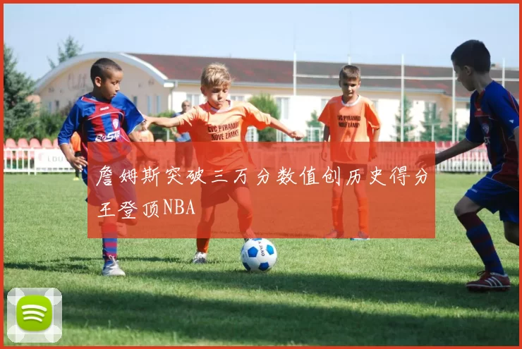 詹姆斯突破三万分数值创历史得分王登顶NBA