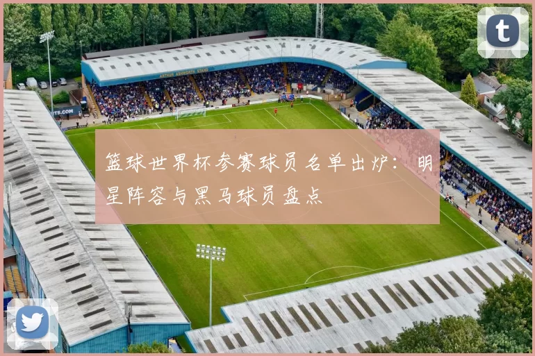 篮球世界杯参赛球员名单出炉：明星阵容与黑马球员盘点